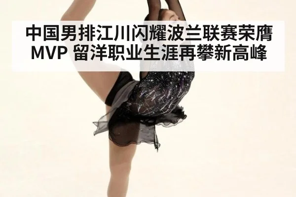 中国男排江川闪耀波兰联赛荣膺MVP 留洋职业生涯再攀新高峰